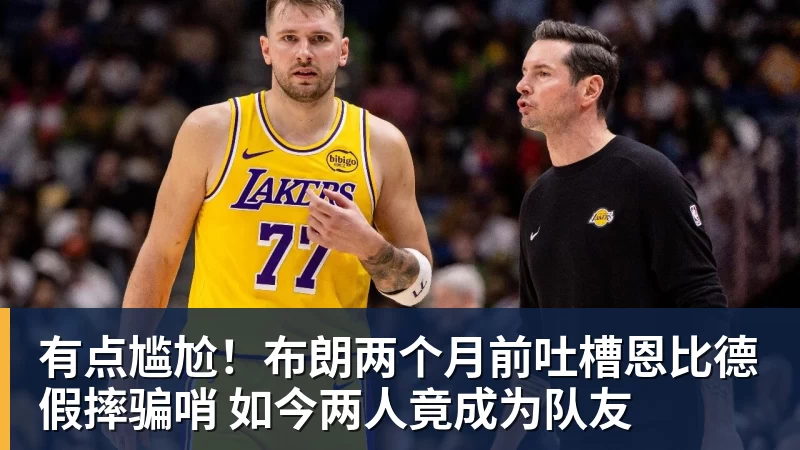 万搏官网有点尴尬！布朗两个月前吐槽恩比德假摔骗哨 如今两人竟成为队友