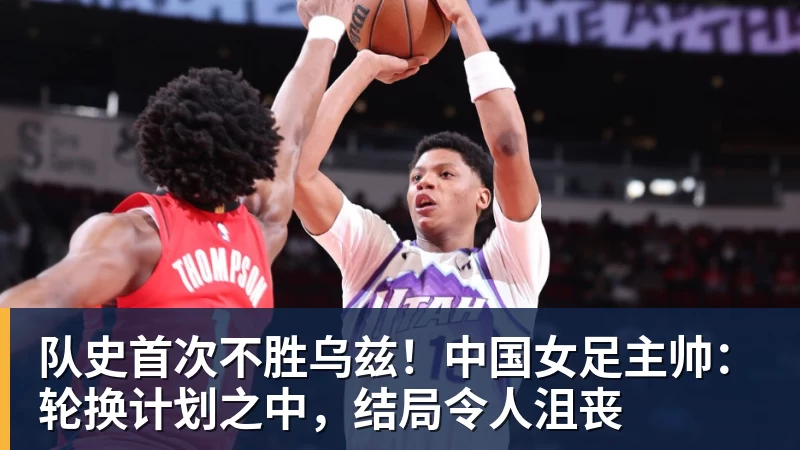 万搏官网队史首次不胜乌兹！中国女足主帅：轮换计划之中，结局令人沮丧